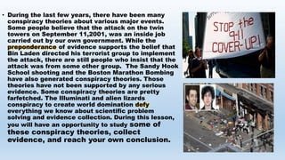 • During the last few years, there have been many
conspiracy theories about various major events.
Some people believe that the attack on the twin
towers on September 11,2001, was an inside job
carried out by our own government. While the
preponderance of evidence supports the belief that
Bin Laden directed his terrorist group to implement
the attack, there are still people who insist that the
attack was from some other group. The Sandy Hook
School shooting and the Boston Marathon Bombing
have also generated conspiracy theories. Those
theories have not been supported by any serious
evidence. Some conspiracy theories are pretty
farfetched. The Illuminati and alien lizards
conspiracy to create world domination defy
everything we know about scientific problem
solving and evidence collection. During this lesson,
you will have an opportunity to study some of
these conspiracy theories, collect
evidence, and reach your own conclusion.
 