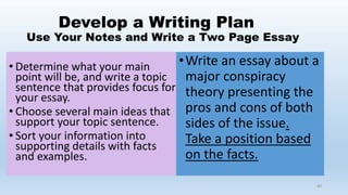 Develop a Writing Plan
Use Your Notes and Write a Two Page Essay
• Determine what your main
point will be, and write a topic
sentence that provides focus for
your essay.
• Choose several main ideas that
support your topic sentence.
• Sort your information into
supporting details with facts
and examples.
40
•Write an essay about a
major conspiracy
theory presenting the
pros and cons of both
sides of the issue.
Take a position based
on the facts.
 