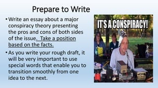 Prepare to Write
•Write an essay about a major
conspiracy theory presenting
the pros and cons of both sides
of the issue. Take a position
based on the facts.
•As you write your rough draft, it
will be very important to use
special words that enable you to
transition smoothly from one
idea to the next.
 