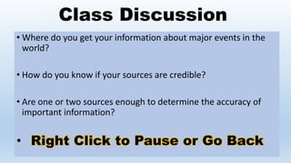 Class Discussion
• Where do you get your information about major events in the
world?
• How do you know if your sources are credible?
• Are one or two sources enough to determine the accuracy of
important information?
• Right Click to Pause or Go Back
 