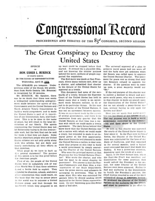 I
a
The Great Conspiracy to Destroy the
United States
SPEECH
OF
HON. USHER L. BURDICK
OF NORTH DAKOTA
IN THE HOUSE OF REPRESENTATIVES
Wednesday, April 28,
The SPEAKER pro tempore . Under
previous order of the House, the gentle-
man from North Dakota [Mr . BURDICK]
is recognized for 30 minutes .
Mr. BURDICK . Mr. Speaker, there
can be no doubt that there now exists
a widespread understanding andagree-
ment made between the agents of this
Government and the United Nations and
North Atlantic Treaty Organization to
build a world government, and to make
the United States 'a part of it, regard-
less of our Constitution, laws, and tradi-
tions. This is to be done in the name
of peace, but will result in the total de-
struction of our liberty. The agents
representing the United States may not
be deliberately trying to do this treason-
able work, but the best that can be said
for them is that they are dupes . Some
mighty important people who are United
States citizens are not only going along
with this scheme, but are daily and
hourly contributing all their efforts in
that direction.
What proof do we have to back up
tli~s general statement? The purpose
of this speech is to lay this proof before
t',,,e American people.
First of ali, the people of the United
States were so completely sick of war
after World War II that these schemers
found a fertile field to exploit . They
a ppealed to churches, schools, and every
cthcr organization they could reach, on
the basis that the way to secure peace
in the world was to organize a United
Nations group, and that through the
machinery which they proposed to set
~on~re,~~ional Rccord
PROCEEDINGS AND DEBATES OF THE Sad CONGRESS, SECOND SESSION
up wars could be stopped before they
started. It seemed like a plausible idea,
and not knowing the sinister purpose
behind the move, millions of people sup-
ported the suggestion.
The first move was made at San Fran-
cisco, where many nations met, drew up
a charter, and submitted that charter
to the Senate of the United States for
approval as a treaty .
This document had none of the ear-
marks of a treaty, because the Supreme
Court of the United States has held in
many cases that a treaty is an agree-
ment made between nations, to do or
not to do particular things . In the case
of the Charter of the United Nations, it
was not an agreement between nations .
It was an agreement made, by the agents
of several governments, and there is no
contention from any quarter that the
United Nations at that time was a na-
tion with which we could make a treaty
agreement. The dark forces behind this
move knew that the United Nations was
not a nation with which we could make
a treaty, but intended to make it an in-
tegral power at the first opportunity .
How these forces for evil planned to make
the United Nations a nation is clear now,
since they propose at this time to build
a world government by simply amend-
ing the Charter of the United Nations.
Who were the principal movers at San
Francisco for this United Nations Char-
ter? Who wrote the charter, and who
had the most to do about shaping its
provisions? The answer is that the Rus-
sian Communists and Alger Hiss, a rep-
resentative of our State Department,
were the prime movers and schemers in
arranging its provisions . That is the
same Alger Hiss who was convicted for
perjury when he denied sending secret
material to the Soviet Union representa-
tives. Its very beginning gave this docu-
ment a bad odor.
The universal approval of a plan to
preserve world peace had not worn off
and the facts were yet unknown when
the Senate was called upon to approve
the United Nations Charter . The senti-
ment for peace was so strong that only
two Senators refused to approve the
charter. If the question were to come
up now, a great majority would say
"No."
If the real purpose of this charter was
to outline a method to secure and pre-
serve world peace, why was it necessary
in that charter to make an assault upon
the Constitution of the United States?
Are we not already a peace-loving na-
tion, without having to rely upon the
Soviets and Hiss?
Here you see again that world pea(-0
was not the object of this scheme at 'ail .
The real purpose was to build a world
government, controlled by the Commu-
nists and their dupes in the United
States .
As soon as this charter was approved
the courts of the United States began to
hear about it. In the Fujii case in Cali-/
fornia, the Charter of the United Na-
tions was substituted for the laws of the
State of California, and that remained
so for several months, until a higher
court overruled the court that made this
finding. It was a precarious situation,
depending upon the whim of a court .
Again, in the Steel Seizure case, where
the Supreme Court was searching our
Constitution for some provision that
would uphold the President in his ac-
tion, the same Charter of the United
Nations once more appeared . Failing to
find any authority in the Constitution
to fortify the President's position, the
Chief Justice resorted to one of the mo:.t
unheard-of things in American history .
He produced the Charter of the United
Nations as the authority for the seizure
and cited its provisions in an effort to
 