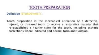 Definition (STURDEVANT) :
Tooth preparation is the mechanical alteration of a defective,
injured, or diseased tooth to receive a restorative material that
re-establishes a healthy state for the tooth, including esthetic
corrections where indicated and normal form and function.
 