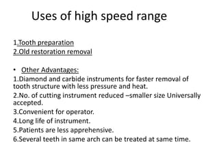 Uses of high speed range
1.Tooth preparation
2.Old restoration removal
• Other Advantages:
1.Diamond and carbide instruments for faster removal of
tooth structure with less pressure and heat.
2.No. of cutting instrument reduced –smaller size Universally
accepted.
3.Convenient for operator.
4.Long life of instrument.
5.Patients are less apprehensive.
6.Several teeth in same arch can be treated at same time.
 