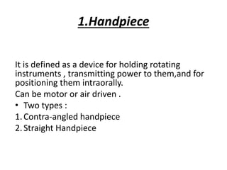 1.Handpiece
It is defined as a device for holding rotating
instruments , transmitting power to them,and for
positioning them intraorally.
Can be motor or air driven .
• Two types :
1.Contra-angled handpiece
2.Straight Handpiece
 