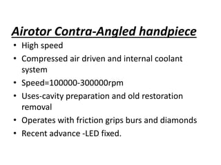 Airotor Contra-Angled handpiece
• High speed
• Compressed air driven and internal coolant
system
• Speed=100000-300000rpm
• Uses-cavity preparation and old restoration
removal
• Operates with friction grips burs and diamonds
• Recent advance -LED fixed.
 