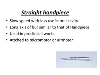 Straight handpiece
• Slow speed with less use in oral cavity
• Long axis of bur similar to that of Handpiece
• Used in preclinical works
• Attched to micromotor or airmotor
 