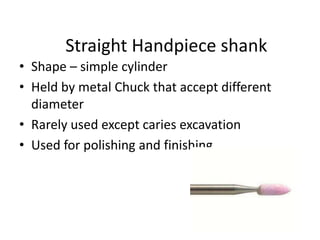 Straight Handpiece shank
• Shape – simple cylinder
• Held by metal Chuck that accept different
diameter
• Rarely used except caries excavation
• Used for polishing and finishing
 