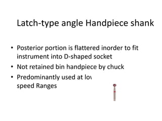 Latch-type angle Handpiece shank
• Posterior portion is flattered inorder to fit
instrument into D-shaped socket
• Not retained bin handpiece by chuck
• Predominantly used at low and medium
speed Ranges
 
