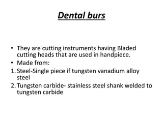 Dental burs
• They are cutting instruments having Bladed
cutting heads that are used in handpiece.
• Made from:
1.Steel-Single piece if tungsten vanadium alloy
steel
2.Tungsten carbide- stainless steel shank welded to
tungsten carbide
 