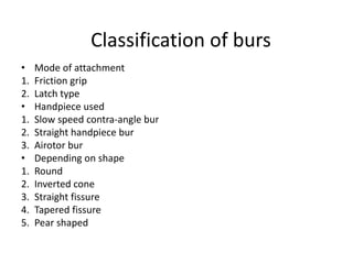 Classification of burs
• Mode of attachment
1. Friction grip
2. Latch type
• Handpiece used
1. Slow speed contra-angle bur
2. Straight handpiece bur
3. Airotor bur
• Depending on shape
1. Round
2. Inverted cone
3. Straight fissure
4. Tapered fissure
5. Pear shaped
 