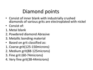 Diamond points
• Consist of inner blank with industrially crushed
diamonds of various grits are electroplated with nickel
• Consist of:
1. Metal blank
2. Powdered diamond Abrasive
3. Metallic bonding material
• Based on grit classified as:
1. Coarse grit(125-150microns)
2. Medium grit(88-125microns)
3. Fine grit (60-74microns)
4. Very fine grit(38-44microns)
 
