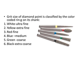 • Grit size of diamond point is classified by the color
coded rin:g on its shank:
1.White-ultra fine
2.Yellow-extra fine
3.Red-fine
4.Blue –medium
5.Green -coarse
6.Black-extra coarse
 