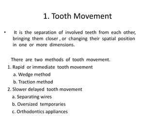 1. Tooth Movement
• It is the separation of involved teeth from each other,
bringing them closer , or changing their spatial position
in one or more dimensions.
There are two methods of tooth movement.
1. Rapid or immediate tooth movement
a. Wedge method
b. Traction method
2. Slower delayed tooth movement
a. Separating wires
b. Oversized temporaries
c. Orthodontics appliances
 