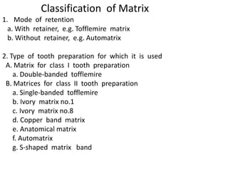 Classification of Matrix
1. Mode of retention
a. With retainer, e.g. Tofflemire matrix
b. Without retainer, e.g. Automatrix
2. Type of tooth preparation for which it is used
A. Matrix for class I tooth preparation
a. Double-banded tofflemire
B. Matrices for class II tooth preparation
a. Single-banded tofflemire
b. Ivory matrix no.1
c. Ivory matrix no.8
d. Copper band matrix
e. Anatomical matrix
f. Automatrix
g. S-shaped matrix band
 