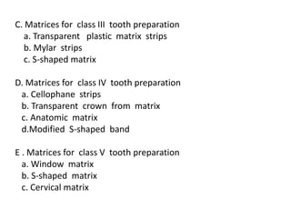 C. Matrices for class III tooth preparation
a. Transparent plastic matrix strips
b. Mylar strips
c. S-shaped matrix
D. Matrices for class IV tooth preparation
a. Cellophane strips
b. Transparent crown from matrix
c. Anatomic matrix
d.Modified S-shaped band
E . Matrices for class V tooth preparation
a. Window matrix
b. S-shaped matrix
c. Cervical matrix
 