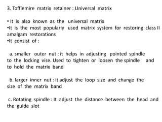 3. Tofflemire matrix retainer : Universal matrix
• It is also known as the universal matrix
•It is the most popularly used matrix system for restoring class II
amalgam restorations
•It consist of :
a. smaller outer nut : it helps in adjusting pointed spindle
to the locking vise. Used to tighten or loosen the spindle and
to hold the matrix band
b. larger inner nut : it adjust the loop size and change the
size of the matrix band
c. Rotating spindle : It adjust the distance between the head and
the guide slot
 