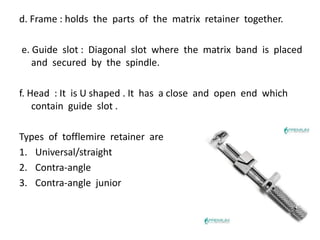 d. Frame : holds the parts of the matrix retainer together.
e. Guide slot : Diagonal slot where the matrix band is placed
and secured by the spindle.
f. Head : It is U shaped . It has a close and open end which
contain guide slot .
Types of tofflemire retainer are
1. Universal/straight
2. Contra-angle
3. Contra-angle junior
 