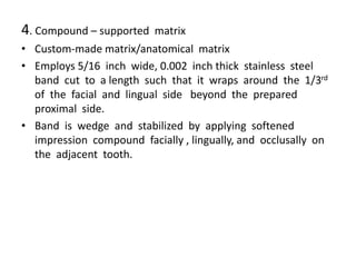 4. Compound – supported matrix
• Custom-made matrix/anatomical matrix
• Employs 5/16 inch wide, 0.002 inch thick stainless steel
band cut to a length such that it wraps around the 1/3rd
of the facial and lingual side beyond the prepared
proximal side.
• Band is wedge and stabilized by applying softened
impression compound facially , lingually, and occlusally on
the adjacent tooth.
 