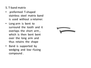 5. T-band matrix
• preformed T-shaped
stainless steel matrix band
is used without a retainer.
• Long arm is bent to
surround the tooth and it
overlaps the short arm ,
which is then bent bent
over the long arm and
thus retains the shape
• Band is supported by
wedging and low –fusing
compound .
 