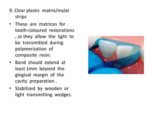 9. Clear plastic matrix/mylar
strips
• These are matrices for
tooth-coloured restorations
, as they allow the light to
be transmitted during
polymerization of
composite resin.
• Band should extend at
least 1mm beyond the
gingival margin of the
cavity preparation .
• Stabilized by wooden or
light transmitting wedges.
 