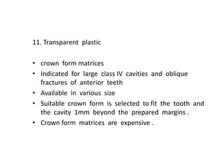 11. Transparent plastic
• crown form matrices
• Indicated for large class IV cavities and oblique
fractures of anterior teeth
• Available in various size
• Suitable crown form is selected to fit the tooth and
the cavity 1mm beyond the prepared margins .
• Crown form matrices are expensive .
 