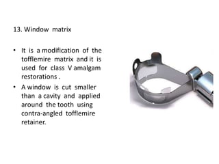 13. Window matrix
• It is a modification of the
tofflemire matrix and it is
used for class V amalgam
restorations .
• A window is cut smaller
than a cavity and applied
around the tooth using
contra-angled tofflemire
retainer.
 