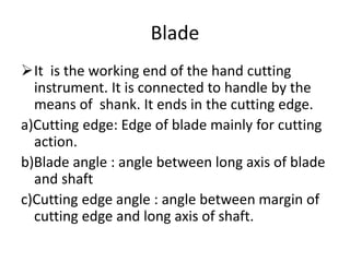 Blade
It is the working end of the hand cutting
instrument. It is connected to handle by the
means of shank. It ends in the cutting edge.
a)Cutting edge: Edge of blade mainly for cutting
action.
b)Blade angle : angle between long axis of blade
and shaft
c)Cutting edge angle : angle between margin of
cutting edge and long axis of shaft.
 