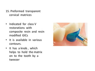 15. Preformed transparent
cervical matrices
• Indicated for class V
restorations with
composite resin and resin
modified GICs
• It is available in various
contours.
• It has a knob , which
helps to hold the matrix
on to the tooth by a
tweezer
 