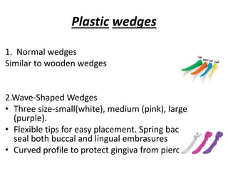 Plastic wedges
1. Normal wedges
Similar to wooden wedges
2.Wave-Shaped Wedges
• Three size-small(white), medium (pink), large
(purple).
• Flexible tips for easy placement. Spring back to
seal both buccal and lingual embrasures
• Curved profile to protect gingiva from piercing.
 