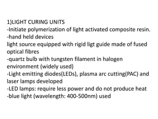 1)LIGHT CURING UNITS
-Initiate polymerization of light activated composite resin.
-hand held devices
light source equipped with rigid ligt guide made of fused
optical fibres
-quartz bulb with tungsten filament in halogen
environment (widely used)
-Light emitting diodes(LEDs), plasma arc cutting(PAC) and
laser lamps developed
-LED lamps: require less power and do not produce heat
-blue light (wavelength: 400-500nm) used
 