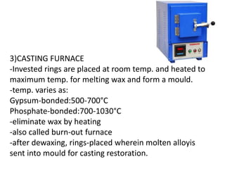 3)CASTING FURNACE
-Invested rings are placed at room temp. and heated to
maximum temp. for melting wax and form a mould.
-temp. varies as:
Gypsum-bonded:500-700°C
Phosphate-bonded:700-1030°C
-eliminate wax by heating
-also called burn-out furnace
-after dewaxing, rings-placed wherein molten alloyis
sent into mould for casting restoration.
 