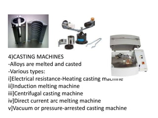 4)CASTING MACHINES
-Alloys are melted and casted
-Various types:
i]Electrical resistance-Heating casting machine
ii]Induction melting machine
iii]Centrifugal casting machine
iv]Direct current arc melting machine
v]Vacuum or pressure-arrested casting machine
 