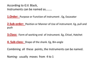 According to G.V. Black,
Instruments can be named as……..
1.Order: Purpose or Function of instrument . Eg, Excavator
2.Sub-order: Position or Manner of Use of instrument. Eg, pull and
push
3.Class: Form of working end of instrument. Eg, Chisel, Hatchet
4. Sub-class: Shape of the shank. Eg, Bin-angle
Combining all these points, the Instruments can be named.
Naming- usually moves from 4 to 1
 