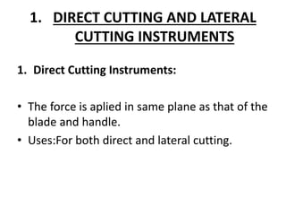 1. DIRECT CUTTING AND LATERAL
CUTTING INSTRUMENTS
1. Direct Cutting Instruments:
• The force is aplied in same plane as that of the
blade and handle.
• Uses:For both direct and lateral cutting.
 
