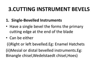 3.CUTTING INSTRUMENT BEVELS
1. Single-Bevelled Instruments
• Have a single bevel the forms the primary
cutting edge at the end of the blade
• Can be either
(i)Right or left bevelled.Eg: Enamel Hatchets
(ii)Mesial or distal bevelled instruments.Eg:
Binangle chisel,Wedelstaedt chisel,Hoes)
 