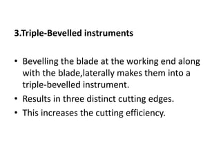 3.Triple-Bevelled instruments
• Bevelling the blade at the working end along
with the blade,laterally makes them into a
triple-bevelled instrument.
• Results in three distinct cutting edges.
• This increases the cutting efficiency.
 