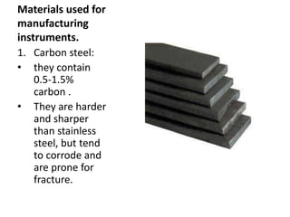 Materials used for
manufacturing
instruments.
1. Carbon steel:
• they contain
0.5-1.5%
carbon .
• They are harder
and sharper
than stainless
steel, but tend
to corrode and
are prone for
fracture.
 