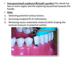 • Interproximal explorer(Briault’s probe):The shank has
two or more angles and the exploring tip pointed towards the
handle.
• Uses:
1. Detecting proximal various lesions.
2. Accessing marginal fit of restorations.
3. Removing excess restorative material,while shaping the
occlusal measure in proximal cavities.
 