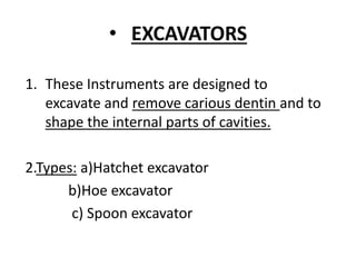 • EXCAVATORS
1. These Instruments are designed to
excavate and remove carious dentin and to
shape the internal parts of cavities.
2.Types: a)Hatchet excavator
b)Hoe excavator
c) Spoon excavator
 