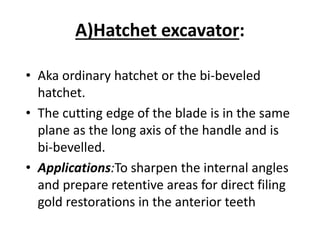 A)Hatchet excavator:
• Aka ordinary hatchet or the bi-beveled
hatchet.
• The cutting edge of the blade is in the same
plane as the long axis of the handle and is
bi-bevelled.
• Applications:To sharpen the internal angles
and prepare retentive areas for direct filing
gold restorations in the anterior teeth
 