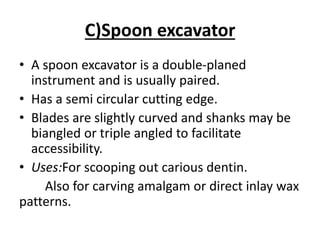 C)Spoon excavator
• A spoon excavator is a double-planed
instrument and is usually paired.
• Has a semi circular cutting edge.
• Blades are slightly curved and shanks may be
biangled or triple angled to facilitate
accessibility.
• Uses:For scooping out carious dentin.
Also for carving amalgam or direct inlay wax
patterns.
 