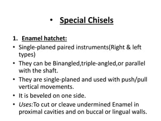 • Special Chisels
1. Enamel hatchet:
• Single-planed paired instruments(Right & left
types)
• They can be Binangled,triple-angled,or parallel
with the shaft.
• They are single-planed and used with push/pull
vertical movements.
• It is beveled on one side.
• Uses:To cut or cleave undermined Enamel in
proximal cavities and on buccal or lingual walls.
 