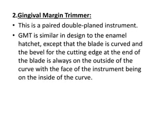 2.Gingival Margin Trimmer:
• This is a paired double-planed instrument.
• GMT is similar in design to the enamel
hatchet, except that the blade is curved and
the bevel for the cutting edge at the end of
the blade is always on the outside of the
curve with the face of the instrument being
on the inside of the curve.
 