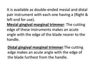 It is available as double-ended mesial and distal
pair instrument with each one having a (Right &
left end for use).
Mesial gingival marginal trimmer: The cutting
edge of these instruments makes an acute
angle with the edge of the blade nearer to the
handle.
Distal gingival marginal trimmer:The cutting
edge makes an acute angle with the edge of
the blade furthest from the handle.
 