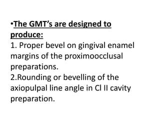 •The GMT’s are designed to
produce:
1. Proper bevel on gingival enamel
margins of the proximoocclusal
preparations.
2.Rounding or bevelling of the
axiopulpal line angle in Cl II cavity
preparation.
 