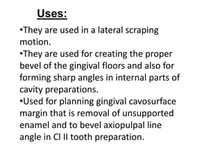 •They are used in a lateral scraping
motion.
•They are used for creating the proper
bevel of the gingival floors and also for
forming sharp angles in internal parts of
cavity preparations.
•Used for planning gingival cavosurface
margin that is removal of unsupported
enamel and to bevel axiopulpal line
angle in Cl II tooth preparation.
Uses:
 