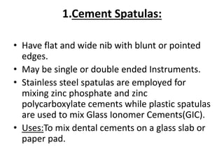1.Cement Spatulas:
• Have flat and wide nib with blunt or pointed
edges.
• May be single or double ended Instruments.
• Stainless steel spatulas are employed for
mixing zinc phosphate and zinc
polycarboxylate cements while plastic spatulas
are used to mix Glass Ionomer Cements(GIC).
• Uses:To mix dental cements on a glass slab or
paper pad.
 