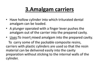 3.Amalgam carriers
• Have hollow cylinder into which triturated dental
amalgam can be loaded.
• A plunger operated with a finger lever pushes the
amalgam out of the carrier into the prepared cavity.
• Uses:To insert mixed amalgam into the prepared cavity.
To carry some of the packable composite resins,
carriers with plastic cylinders are used so that the resin
material can be delivered easily into the cavity
preparation without sticking to the internal walls of the
cylinder.
 