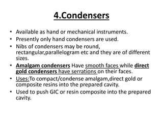 4.Condensers
• Available as hand or mechanical instruments.
• Presently only hand condensers are used.
• Nibs of condensers may be round,
rectangular,parallelogram etc and they are of different
sizes.
• Amalgam condensers Have smooth faces while direct
gold condensers have serrations on their faces.
• Uses:To compact/condense amalgam,direct gold or
composite resins into the prepared cavity.
• Used to push GIC or resin composite into the prepared
cavity.
 