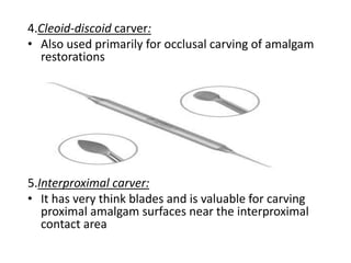4.Cleoid-discoid carver:
• Also used primarily for occlusal carving of amalgam
restorations
5.Interproximal carver:
• It has very think blades and is valuable for carving
proximal amalgam surfaces near the interproximal
contact area
 